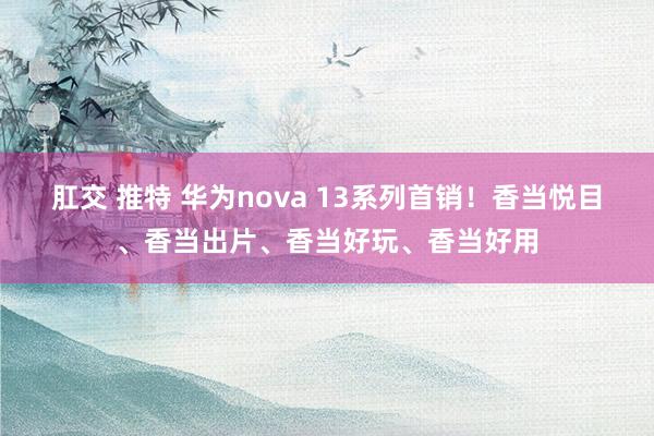 肛交 推特 华为nova 13系列首销！香当悦目、香当出片、香当好玩、香当好用