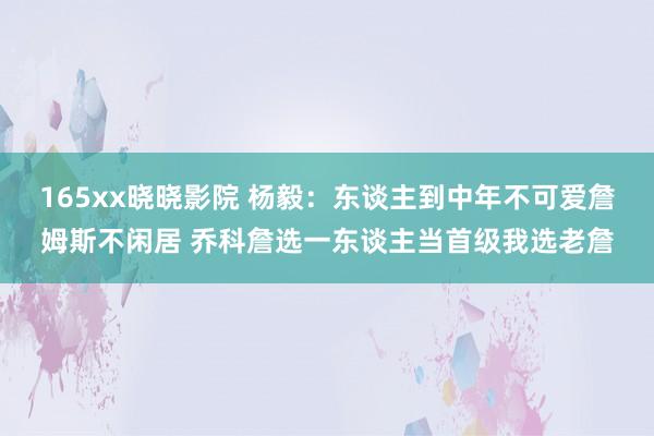 165xx晓晓影院 杨毅：东谈主到中年不可爱詹姆斯不闲居 乔科詹选一东谈主当首级我选老詹