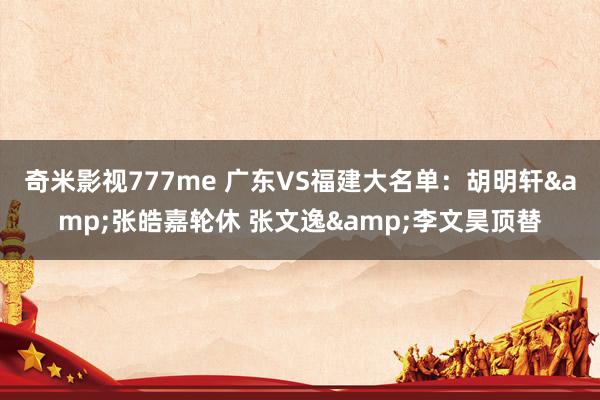 奇米影视777me 广东VS福建大名单：胡明轩&张皓嘉轮休 张文逸&李文昊顶替