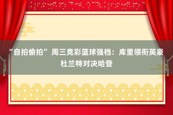 “自拍偷拍” 周三竞彩篮球强档：库里领衔英豪 杜兰特对决哈登