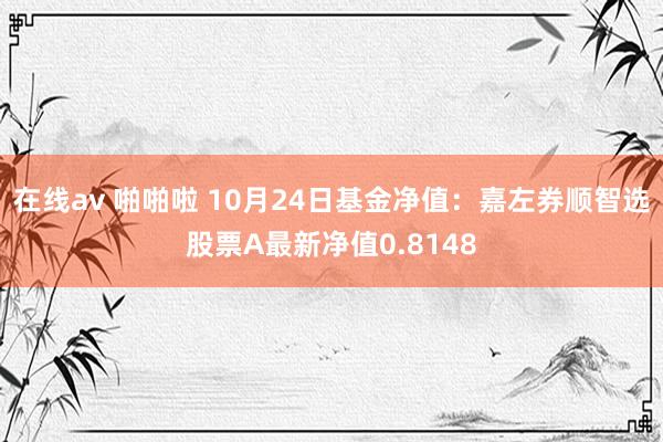 在线av 啪啪啦 10月24日基金净值：嘉左券顺智选股票A最新净值0.8148