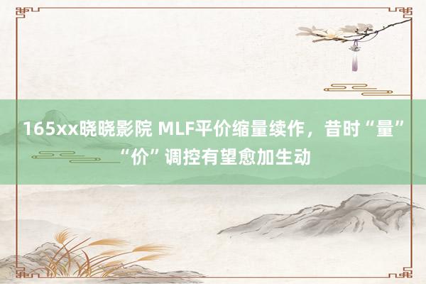 165xx晓晓影院 MLF平价缩量续作，昔时“量”“价”调控有望愈加生动