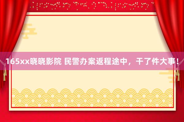 165xx晓晓影院 民警办案返程途中，干了件大事！