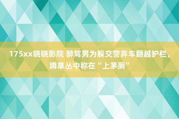 175xx晓晓影院 醉驾男为躲交警弃车翻越护栏，蹲草丛中称在“上茅厕”