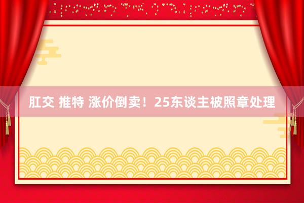 肛交 推特 涨价倒卖！25东谈主被照章处理