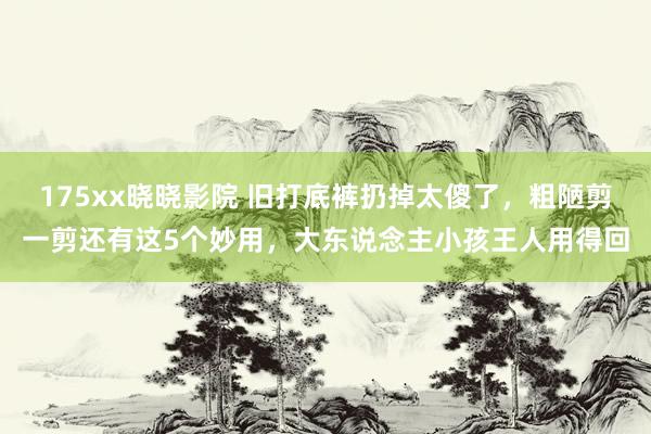 175xx晓晓影院 旧打底裤扔掉太傻了，粗陋剪一剪还有这5个妙用，大东说念主小孩王人用得回