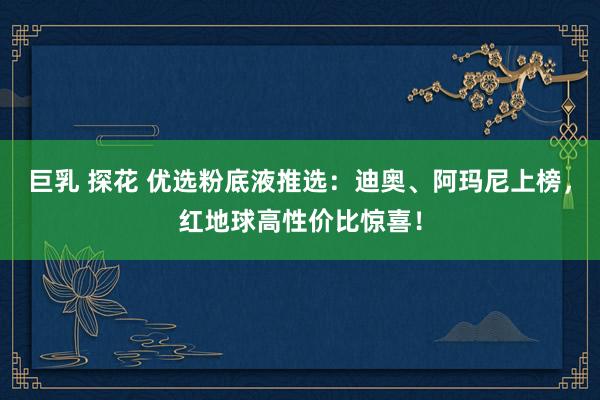 巨乳 探花 优选粉底液推选：迪奥、阿玛尼上榜，红地球高性价比惊喜！