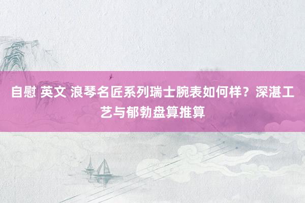 自慰 英文 浪琴名匠系列瑞士腕表如何样？深湛工艺与郁勃盘算推算