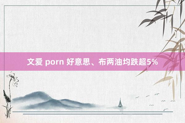 文爱 porn 好意思、布两油均跌超5%