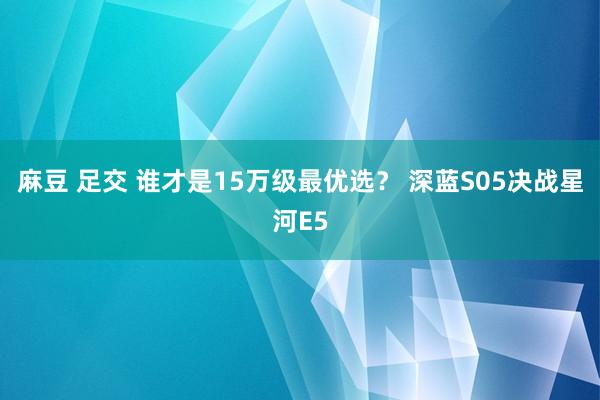 麻豆 足交 谁才是15万级最优选？ 深蓝S05决战星河E5