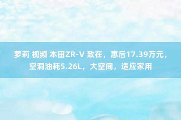 萝莉 视频 本田ZR-V 致在，惠后17.39万元，空洞油耗5.26L，大空间，适应家用