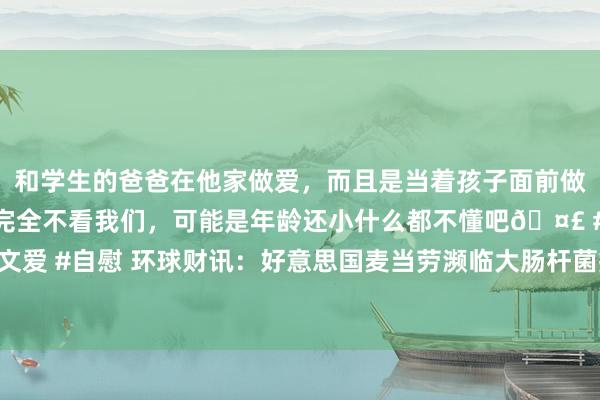 和学生的爸爸在他家做爱，而且是当着孩子面前做爱，太刺激了，孩子完全不看我们，可能是年龄还小什么都不懂吧🤣 #同城 #文爱 #自慰 环球财讯：好意思国麦当劳濒临大肠杆菌疫情挑战，投资者热心销售影响