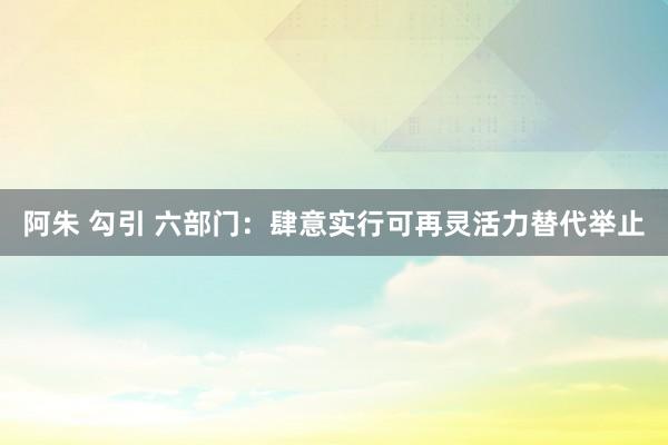 阿朱 勾引 六部门：肆意实行可再灵活力替代举止