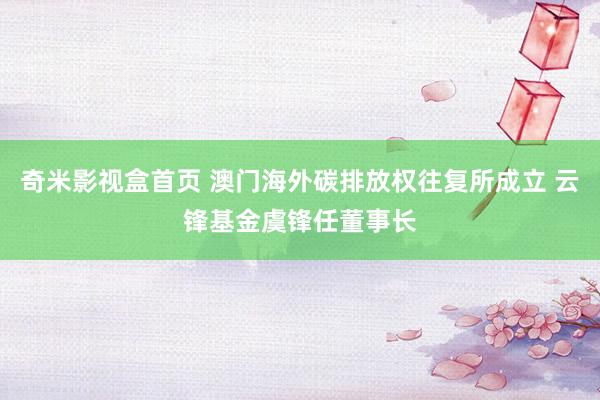 奇米影视盒首页 澳门海外碳排放权往复所成立 云锋基金虞锋任董事长