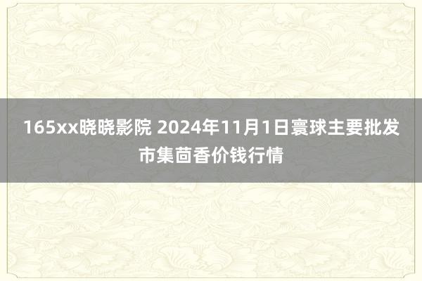 165xx晓晓影院 2024年11月1日寰球主要批发市集茴香价钱行情