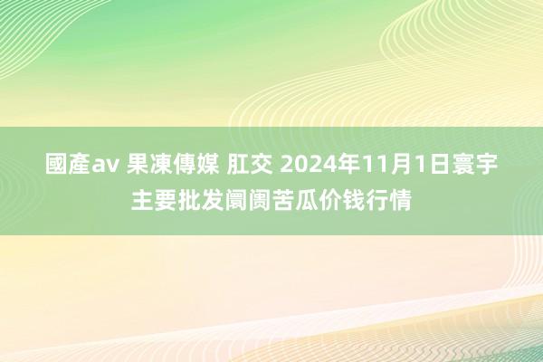 國產av 果凍傳媒 肛交 2024年11月1日寰宇主要批发阛阓苦瓜价钱行情