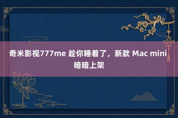 奇米影视777me 趁你睡着了，新款 Mac mini 暗暗上架