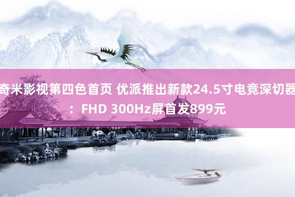 奇米影视第四色首页 优派推出新款24.5寸电竞深切器：FHD 300Hz屏首发899元