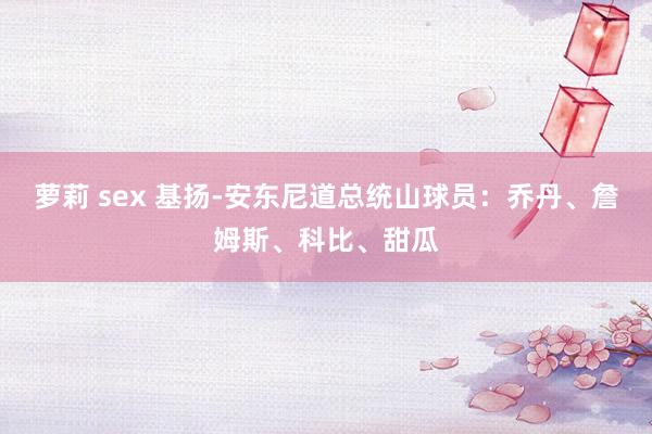 萝莉 sex 基扬-安东尼道总统山球员：乔丹、詹姆斯、科比、甜瓜