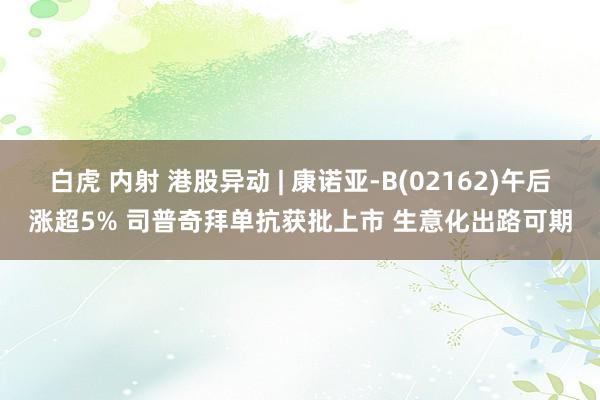 白虎 内射 港股异动 | 康诺亚-B(02162)午后涨超5% 司普奇拜单抗获批上市 生意化出路可期