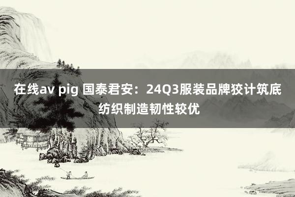 在线av pig 国泰君安：24Q3服装品牌狡计筑底 纺织制造韧性较优