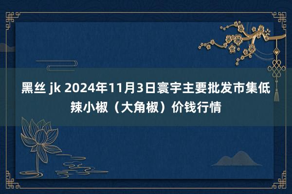 黑丝 jk 2024年11月3日寰宇主要批发市集低辣小椒（大角椒）价钱行情