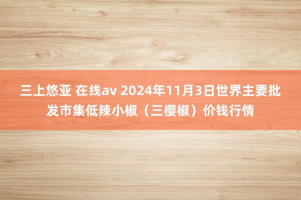 三上悠亚 在线av 2024年11月3日世界主要批发市集低辣小椒（三樱椒）价钱行情