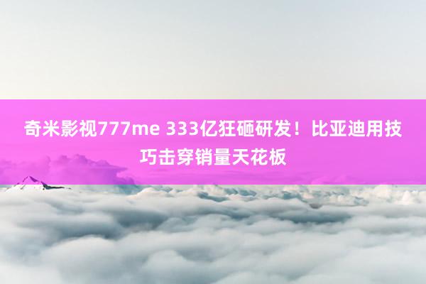 奇米影视777me 333亿狂砸研发！比亚迪用技巧击穿销量天花板