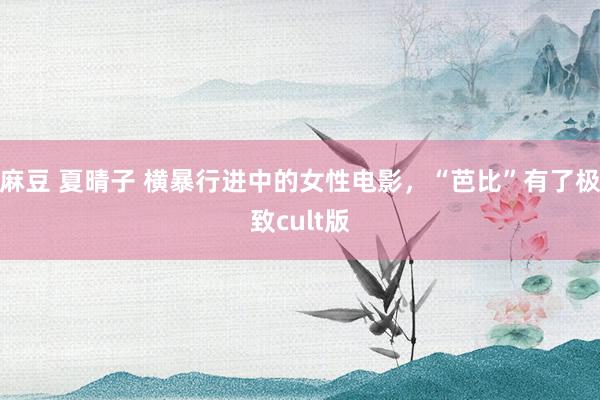 麻豆 夏晴子 横暴行进中的女性电影，“芭比”有了极致cult版