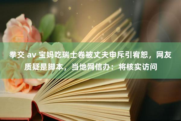 拳交 av 宝妈吃瑞士卷被丈夫申斥引宥恕，网友质疑是脚本，当地网信办：将核实访问