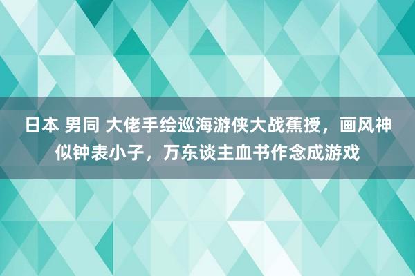 日本 男同 大佬手绘巡海游侠大战蕉授，画风神似钟表小子，万东谈主血书作念成游戏