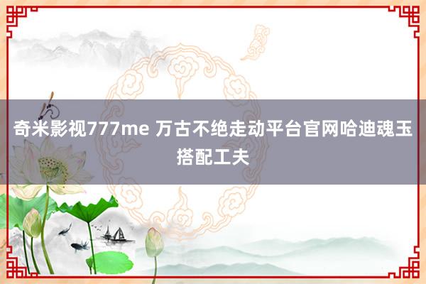 奇米影视777me 万古不绝走动平台官网哈迪魂玉搭配工夫