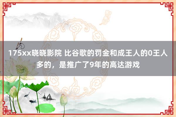 175xx晓晓影院 比谷歌的罚金和成王人的0王人多的，是推广了9年的高达游戏