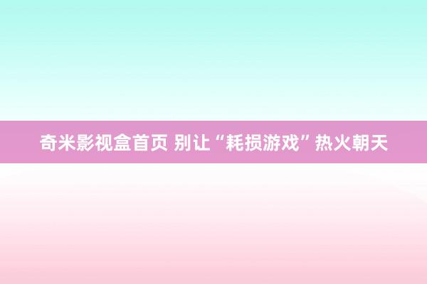 奇米影视盒首页 别让“耗损游戏”热火朝天