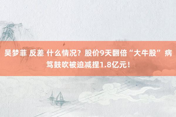 吴梦菲 反差 什么情况？股价9天翻倍“大牛股” 病笃鼓吹被迫减捏1.8亿元！