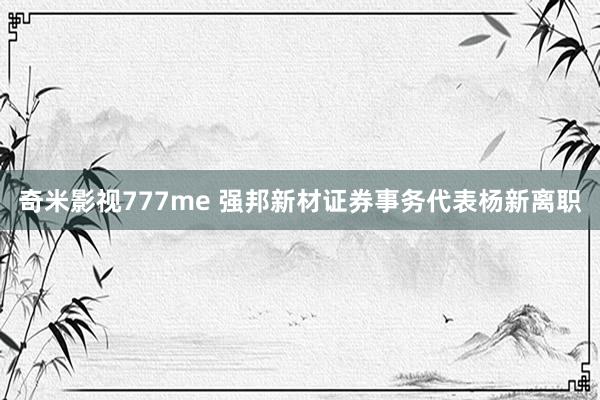 奇米影视777me 强邦新材证券事务代表杨新离职