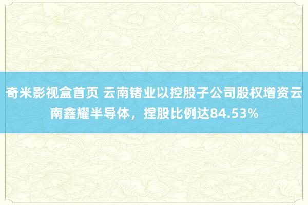 奇米影视盒首页 云南锗业以控股子公司股权增资云南鑫耀半导体，捏股比例达84.53%