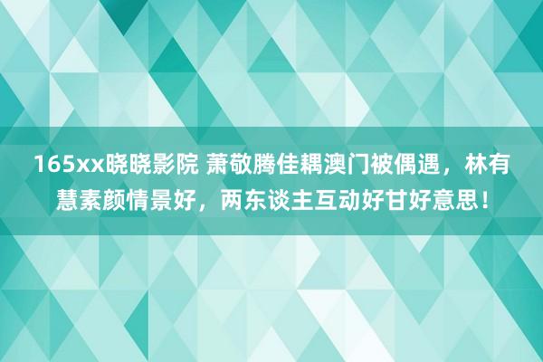 165xx晓晓影院 萧敬腾佳耦澳门被偶遇，林有慧素颜情景好，两东谈主互动好甘好意思！