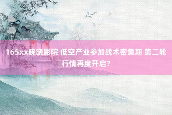 165xx晓晓影院 低空产业参加战术密集期 第二轮行情再度开启？