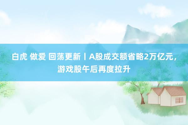 白虎 做爱 回荡更新丨A股成交额省略2万亿元，游戏股午后再度拉升