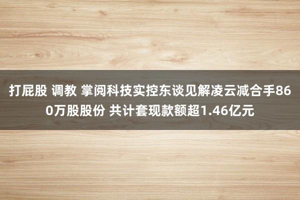 打屁股 调教 掌阅科技实控东谈见解凌云减合手860万股股份 共计套现款额超1.46亿元