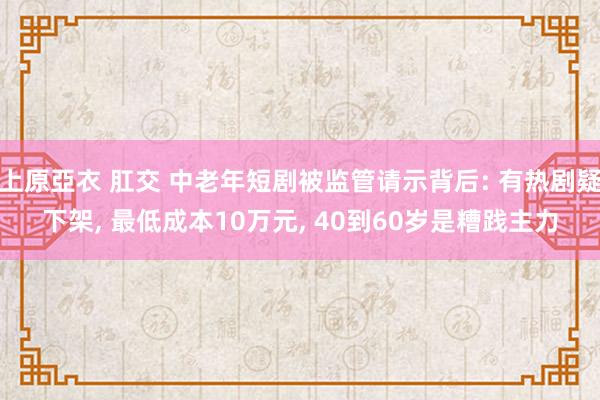 上原亞衣 肛交 中老年短剧被监管请示背后: 有热剧疑下架, 最低成本10万元, 40到60岁是糟践主力