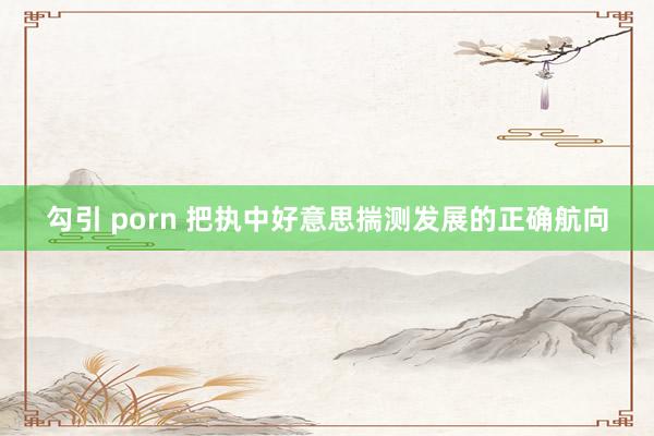 勾引 porn 把执中好意思揣测发展的正确航向