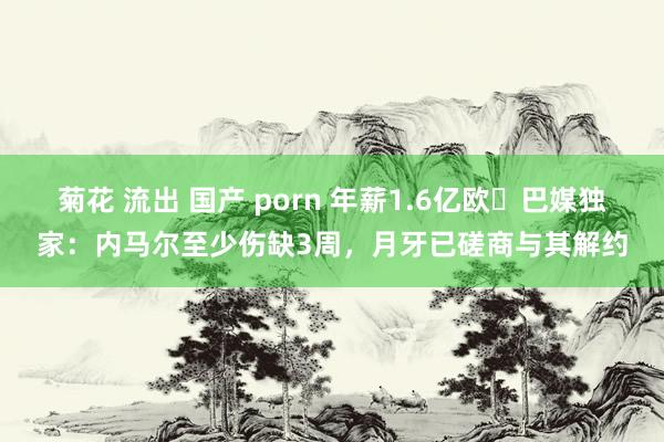 菊花 流出 国产 porn 年薪1.6亿欧❗巴媒独家：内马尔至少伤缺3周，月牙已磋商与其解约