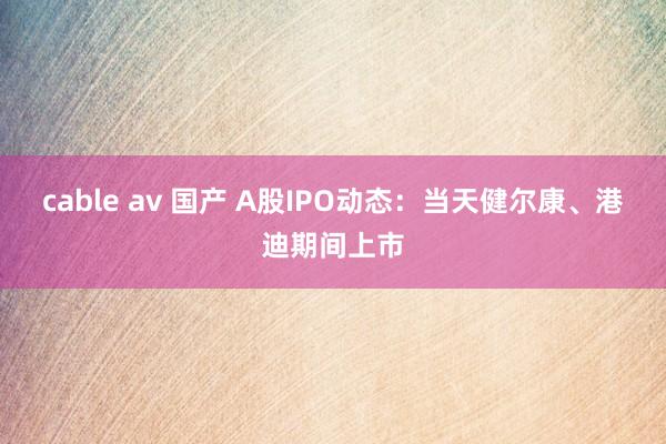 cable av 国产 A股IPO动态：当天健尔康、港迪期间上市