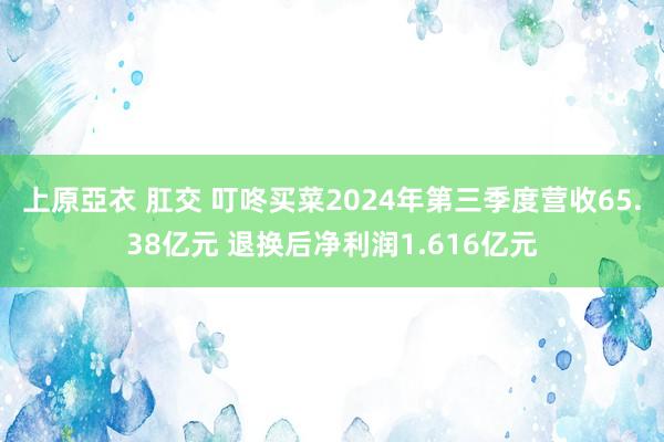 上原亞衣 肛交 叮咚买菜2024年第三季度营收65.38亿元 退换后净利润1.616亿元