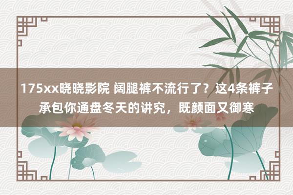 175xx晓晓影院 阔腿裤不流行了？这4条裤子承包你通盘冬天的讲究，既颜面又御寒