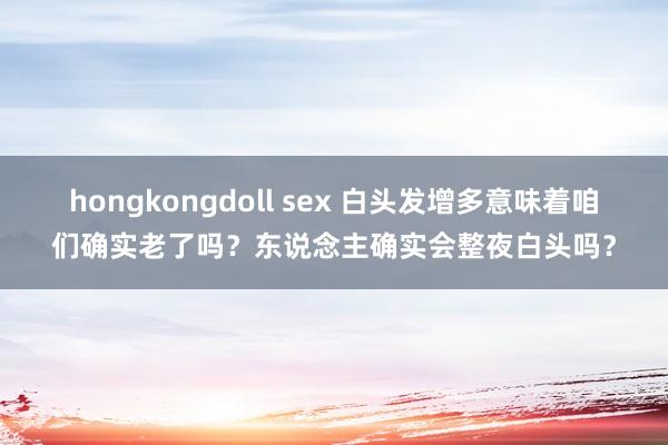 hongkongdoll sex 白头发增多意味着咱们确实老了吗？东说念主确实会整夜白头吗？