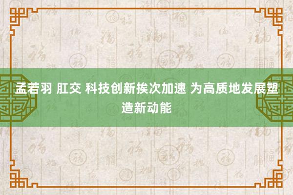 孟若羽 肛交 科技创新挨次加速 为高质地发展塑造新动能