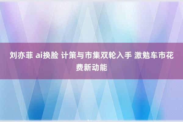 刘亦菲 ai换脸 计策与市集双轮入手 激勉车市花费新动能